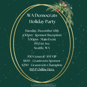 WA Democrats Holiday Party Tuesday December 12th 4:30pm - Sponsor Reception 5:30pm Main Event 1932 1st Ave Seattle, WA $30 General $55 VIP $100 Grassroots Sponsor $250 Grassroots Champion RSVP Online Here https://secure.actblue.com/donate/wsdparty