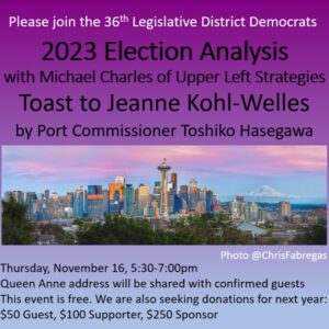 Please join the 36th Legislative District Democrats 2023 Election Analysis with Michael Charles of Upper Left Strategies Toast to Jeanne Kohl-Welles by Port Commisioner Toshiko Hasegawa Thursday November 16, 5:30pm-7:00pm Queen Anne address will be shared with confirmed guests. This event is free. We are also seking donations for next year $50 Guest, $100 Supporter, $250 Sponsor