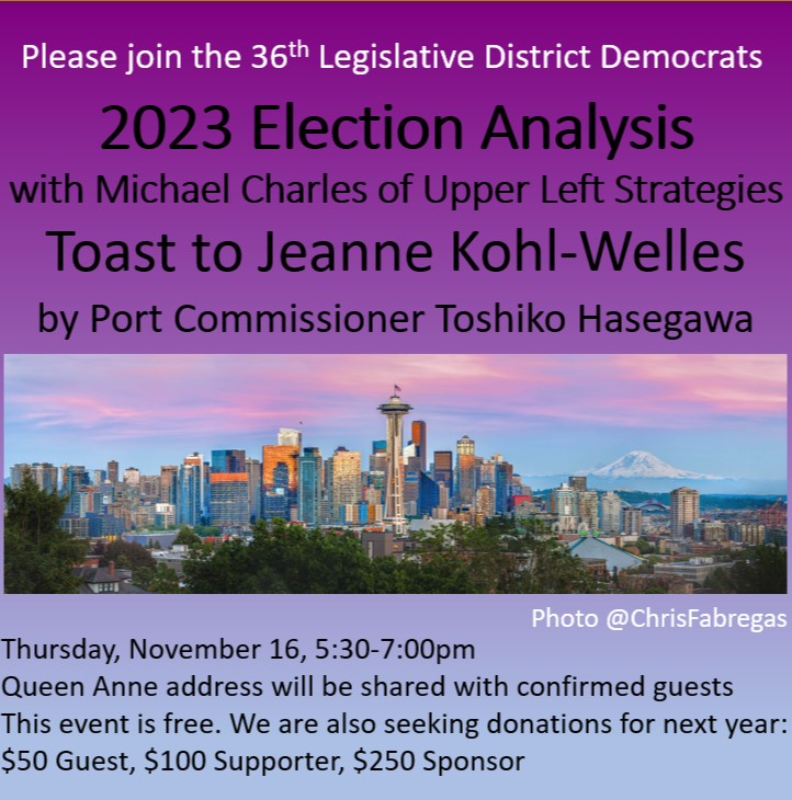 Please join the 36th Legislative District Democrats 2023 Election Analysis with Michael Charles of Upper Left Strategies Toast to Jeanne Kohl-Welles by Port Commisioner Toshiko Hasegawa Thursday November 16, 5:30pm-7:00pm Queen Anne address will be shared with confirmed guests. This event is free. We are also seking donations for next year $50 Guest, $100 Supporter, $250 Sponsor