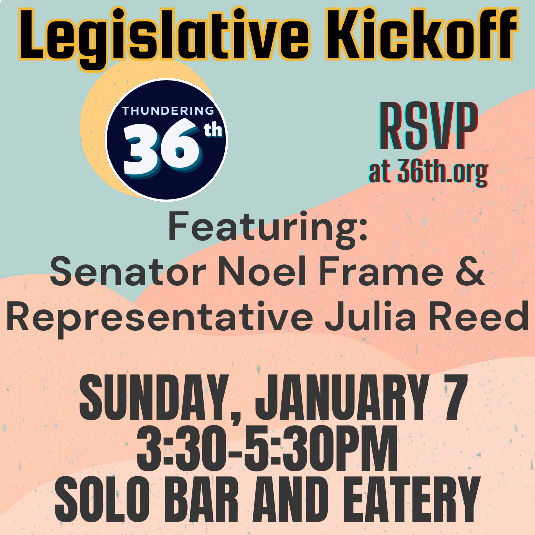 36th District Democrats Legislative Kickoff Event FEATURING: Senator Noel Frame and Representative Julia Reed Sunday, January 7 3:30-5:30pm SOLO Bar and Gallery