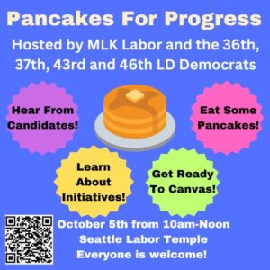 Pancakes for Progress Hosted by MLK Labor and the 36th, 37th, 43rd and 46th LD Democrats Hear from Candidates; Learn About Initiatives; Get Ready to Canvas; Eat some Pancakes; October 5 from 10am-Noon Seattle Labor Temple; Everyone is welcome!