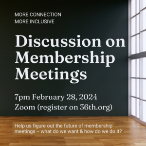 More connection More inclusive; Discussion on Membership Meetings; 7pm February 28, 2024 Zoom (register on 36th.org) Help us figure out the future of membership meetings -- what do we want & how do we do it?