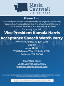 Please Join Senator Maria Cantwell, Superintendent Chris Reykdal, Senator Patty Kuderer, Rep. Vandana Slatter, Rep. Amy Walen, Rep. Bill Ramos & Councilmember Sarah Perry, and Mayor Lynne Robinson For a very special Vice President Kamala Harris Acceptance Speech Watch Party! Thursday, August 22nd 2024 @ 5:00pm Located at Lucky Strike, 700 Bellevue Way NE Suite #250, Bellevue, WA 98004 Register HERE RSVP to Casey Duff Casey@cantwell.com | (360) 970-1912