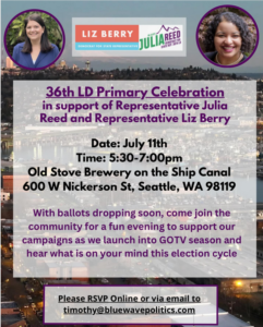 36th LD Primary Celebration in supoort of Representative Julia Reed and Representative Liz Berry Date: July 11th Time:5:30pm - 7:00pm Old Stove Brewery on the Ship Canal 600 W Nickerson St, Seattle, WA 98119 With ballots dropping soon, come join the community for a fun evening to support our campaigns as we launch into GOTV season and hear what is on your mind this election cycle. Please RSVP Online or via email to timothy@bluewavepolitics.com