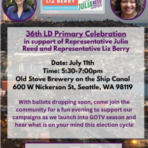 36th LD Primary Celebration in supoort of Representative Julia Reed and Representative Liz Berry Date: July 11th Time:5:30pm - 7:00pm Old Stove Brewery on the Ship Canal 600 W Nickerson St, Seattle, WA 98119 With ballots dropping soon, come join the community for a fun evening to support our campaigns as we launch into GOTV season and hear what is on your mind this election cycle. Please RSVP Online or via email to timothy@bluewavepolitics.com