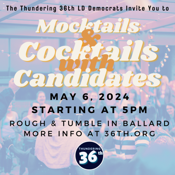 The Thundering 36th LD Democrats Invite You to Mocktails & Cocktails with Candidates May 6, 2024 starting at 5pm at Rough & Tumble in Ballard. More info at 36th.org.