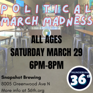 Political March Madness All Ages Saturday, March 29, 6pm-8pm Snapshot Brewing 8005 Greenwood Ave N More info at 36th.org