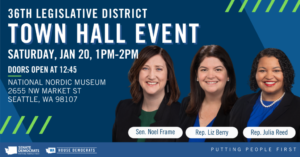 36th Legislative District Town Hall Event Saturday, Jan 20, 1pm-2pm Doors Open at 12:45pm National Nordic Museum 2655 NW Market St, Seattle, WA 98107 Sen Noel Frame, Rep Liz Berry, Rep Julia Reed