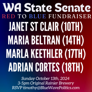 WA State Senate red to blue fundraiser Janet St. Clair (10th) Maria Beltran (14th) Marla Keethler (17th) Adrian Cortes (18th) Sunday October 13th, 2024; 2-5pm Original Rainier Brewery; RSVP timothy@BlueWavePolitics.com